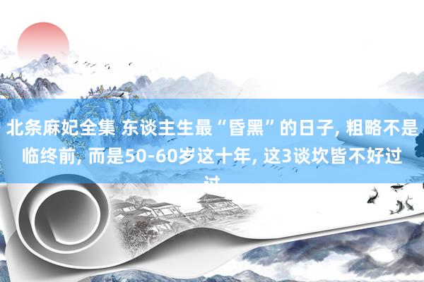 北条麻妃全集 东谈主生最“昏黑”的日子, 粗略不是临终前, 而是50-60岁这十年, 这3谈坎皆不好过