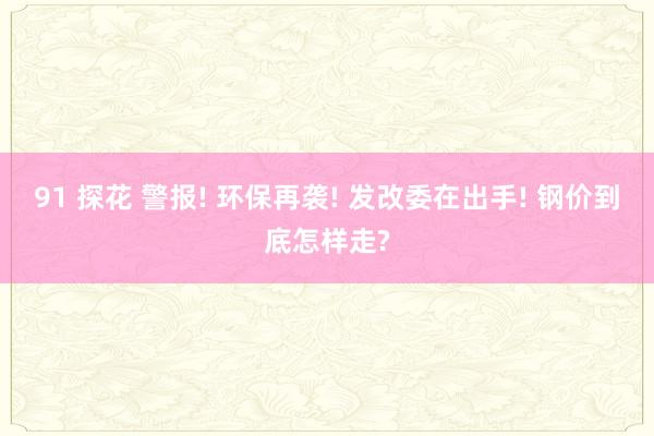 91 探花 警报! 环保再袭! 发改委在出手! 钢价到底怎样走?