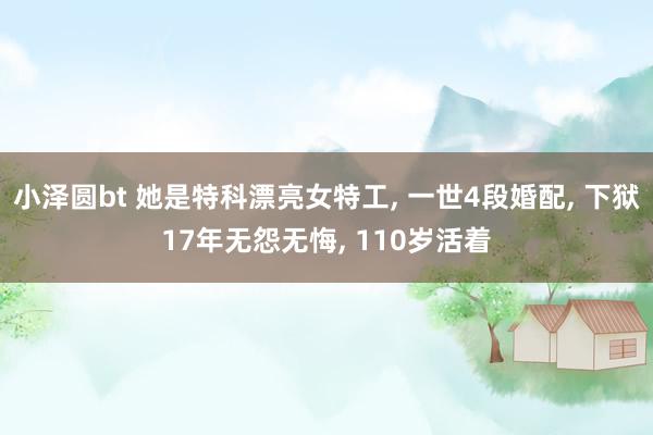 小泽圆bt 她是特科漂亮女特工， 一世4段婚配， 下狱17年无怨无悔， 110岁活着