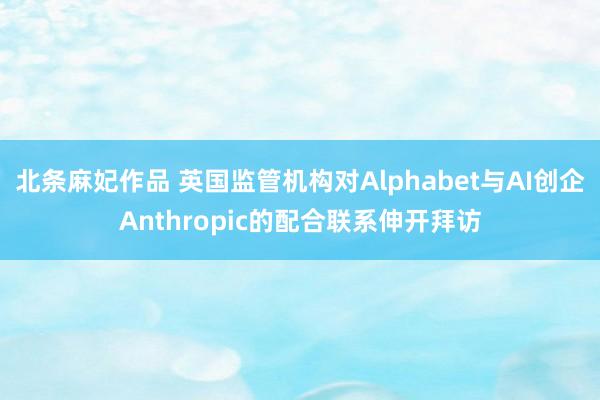 北条麻妃作品 英国监管机构对Alphabet与AI创企Anthropic的配合联系伸开拜访