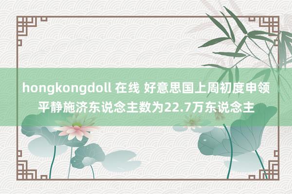 hongkongdoll 在线 好意思国上周初度申领平静施济东说念主数为22.7万东说念主