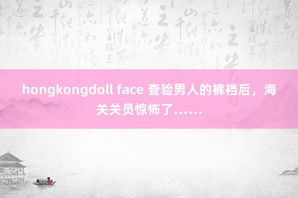 hongkongdoll face 查验男人的裤裆后，海关关员惊怖了……