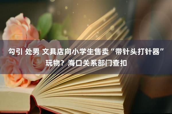 勾引 处男 文具店向小学生售卖“带针头打针器”玩物？海口关系部门查扣