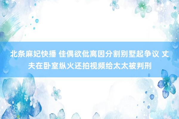 北条麻妃快播 佳偶欲仳离因分割别墅起争议 丈夫在卧室纵火还拍视频给太太被判刑