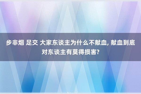 步非烟 足交 大家东谈主为什么不献血， 献血到底对东谈主有莫得损害?