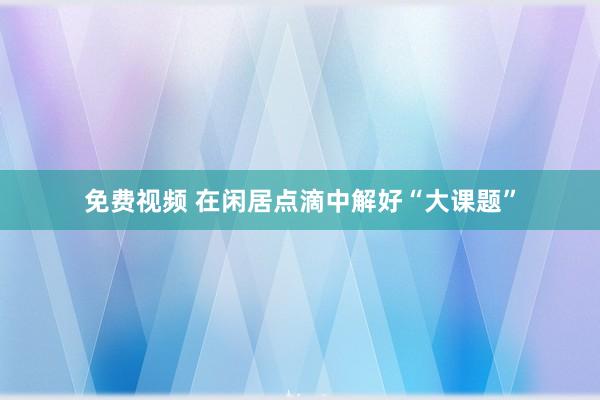 免费视频 在闲居点滴中解好“大课题”