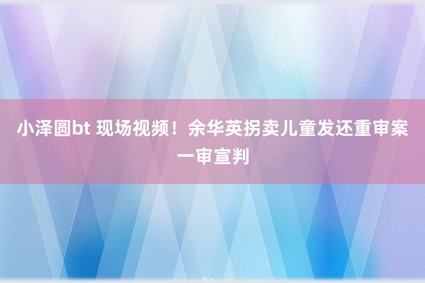 小泽圆bt 现场视频！余华英拐卖儿童发还重审案一审宣判