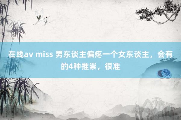 在线av miss 男东谈主偏疼一个女东谈主，会有的4种推崇，很准