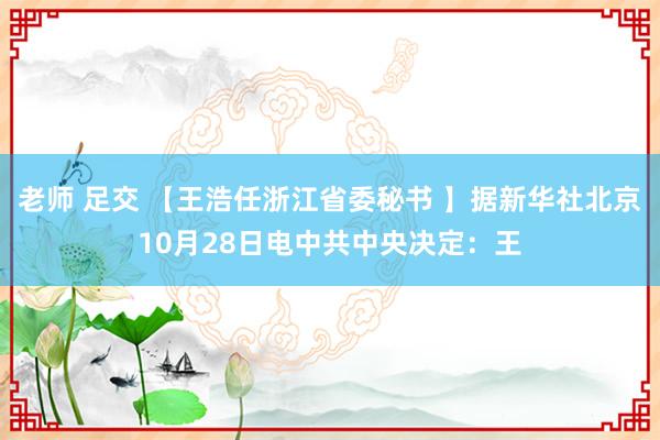 老师 足交 【王浩任浙江省委秘书 】据新华社北京10月28日电　中共中央决定：王