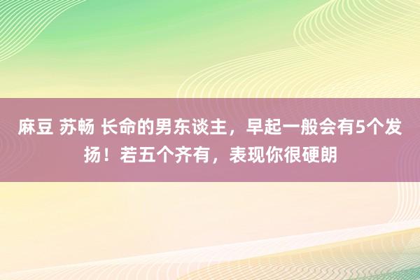 麻豆 苏畅 长命的男东谈主，早起一般会有5个发扬！若五个齐有，表现你很硬朗