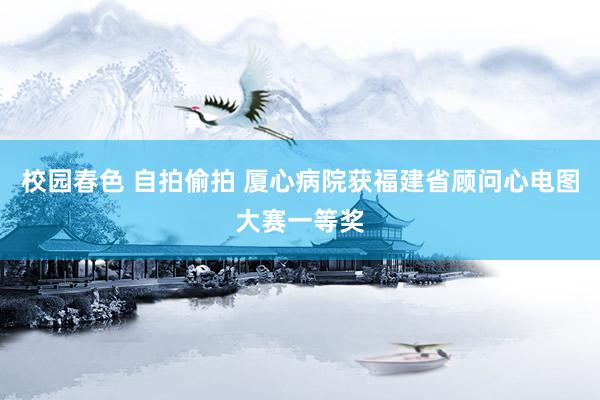 校园春色 自拍偷拍 厦心病院获福建省顾问心电图大赛一等奖