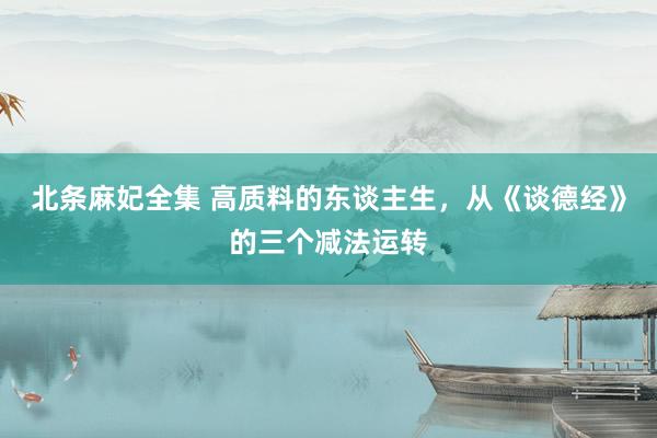 北条麻妃全集 高质料的东谈主生，从《谈德经》的三个减法运转