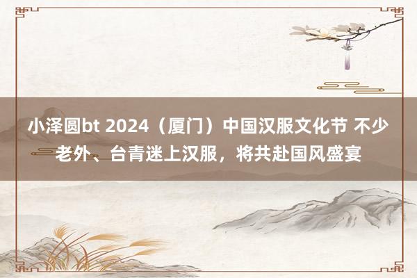 小泽圆bt 2024（厦门）中国汉服文化节 不少老外、台青迷上汉服，将共赴国风盛宴