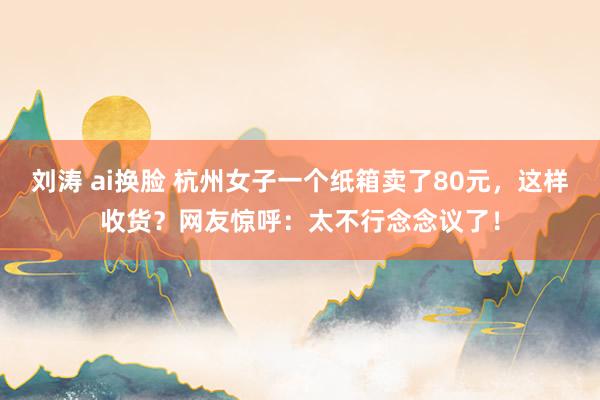 刘涛 ai换脸 杭州女子一个纸箱卖了80元，这样收货？网友惊呼：太不行念念议了！