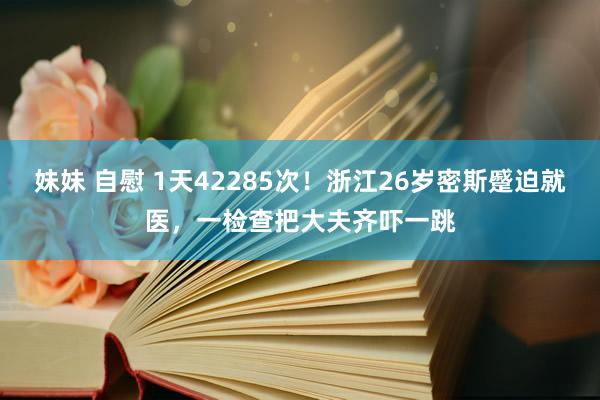 妹妹 自慰 1天42285次！浙江26岁密斯蹙迫就医，一检查把大夫齐吓一跳