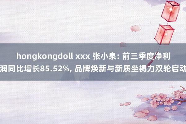 hongkongdoll xxx 张小泉: 前三季度净利润同比增长85.52%， 品牌焕新与新质坐褥力双轮启动