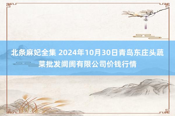 北条麻妃全集 2024年10月30日青岛东庄头蔬菜批发阛阓有限公司价钱行情