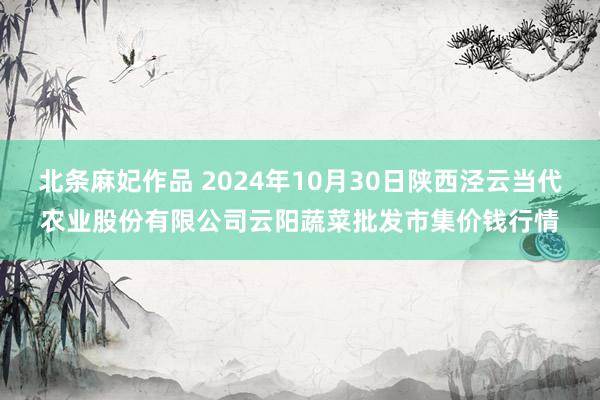 北条麻妃作品 2024年10月30日陕西泾云当代农业股份有限公司云阳蔬菜批发市集价钱行情