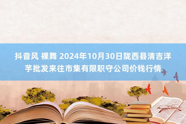 抖音风 裸舞 2024年10月30日陇西县清吉洋芋批发来往市集有限职守公司价钱行情