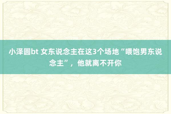 小泽圆bt 女东说念主在这3个场地“喂饱男东说念主”，他就离不开你