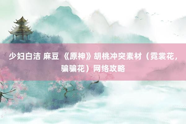 少妇白洁 麻豆 《原神》胡桃冲突素材（霓裳花，骗骗花）网络攻略