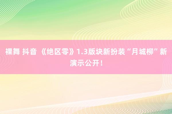 裸舞 抖音 《绝区零》1.3版块新扮装“月城柳”新演示公开！