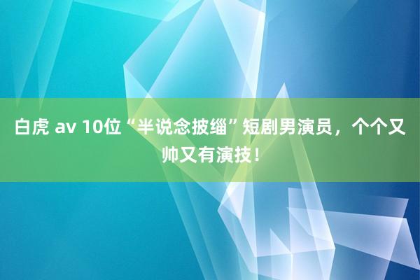 白虎 av 10位“半说念披缁”短剧男演员，个个又帅又有演技！