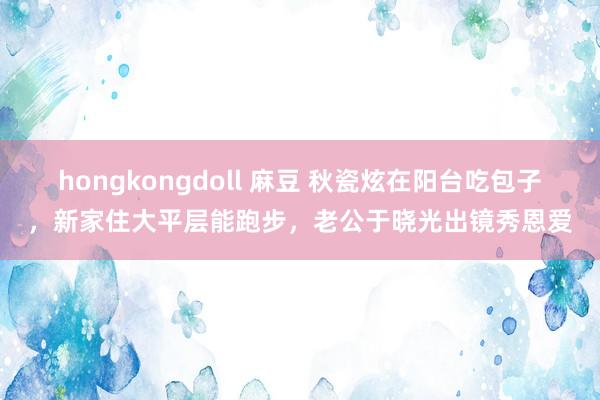 hongkongdoll 麻豆 秋瓷炫在阳台吃包子，新家住大平层能跑步，老公于晓光出镜秀恩爱