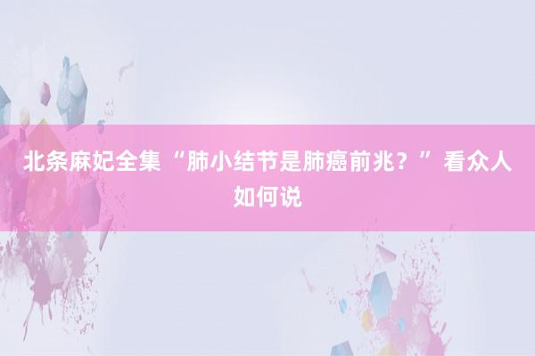 北条麻妃全集 “肺小结节是肺癌前兆？” 看众人如何说