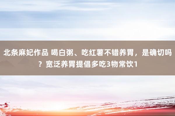 北条麻妃作品 喝白粥、吃红薯不错养胃，是确切吗？宽泛养胃提倡多吃3物常饮1