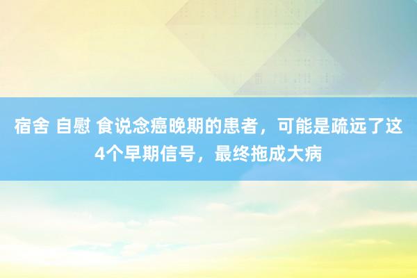 宿舍 自慰 食说念癌晚期的患者，可能是疏远了这4个早期信号，最终拖成大病