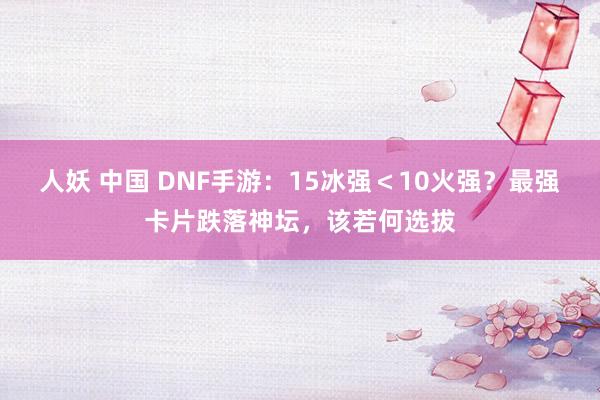 人妖 中国 DNF手游：15冰强＜10火强？最强卡片跌落神坛，该若何选拔