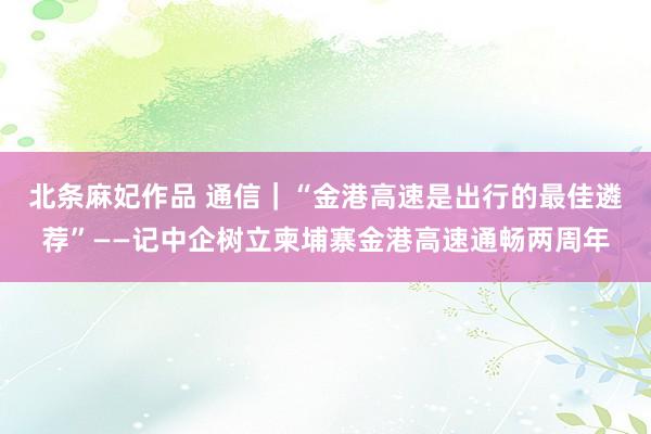 北条麻妃作品 通信｜“金港高速是出行的最佳遴荐”——记中企树立柬埔寨金港高速通畅两周年