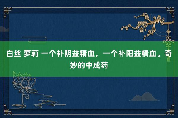 白丝 萝莉 一个补阴益精血，一个补阳益精血。奇妙的中成药