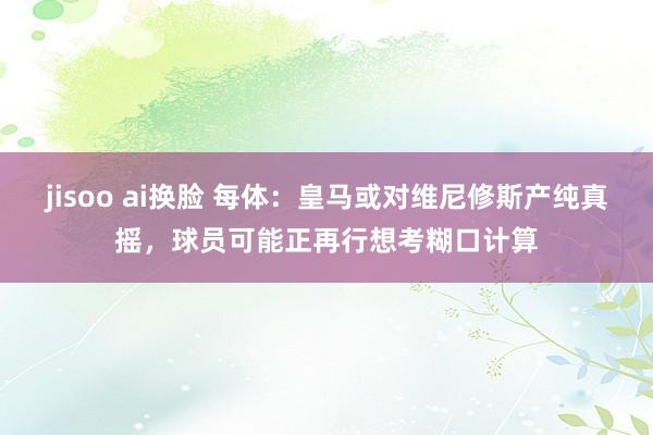 jisoo ai换脸 每体：皇马或对维尼修斯产纯真摇，球员可能正再行想考糊口计算