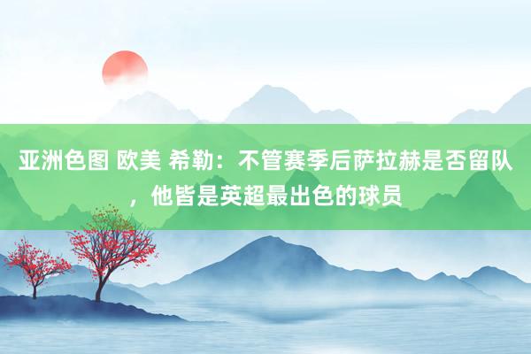 亚洲色图 欧美 希勒：不管赛季后萨拉赫是否留队，他皆是英超最出色的球员