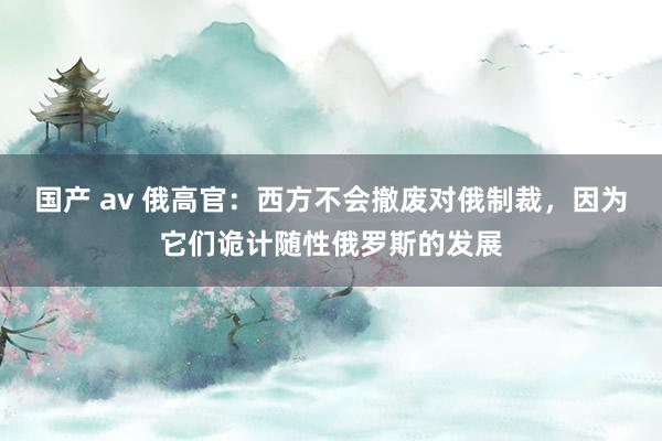 国产 av 俄高官：西方不会撤废对俄制裁，因为它们诡计随性俄罗斯的发展