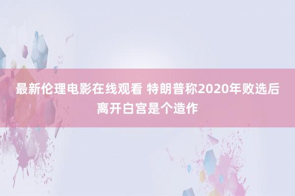 最新伦理电影在线观看 特朗普称2020年败选后离开白宫是个造作