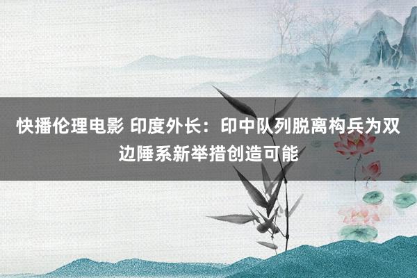 快播伦理电影 印度外长：印中队列脱离构兵为双边陲系新举措创造可能