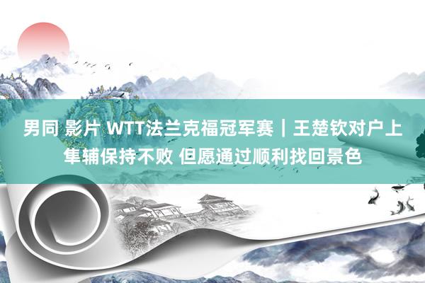 男同 影片 WTT法兰克福冠军赛｜王楚钦对户上隼辅保持不败 但愿通过顺利找回景色