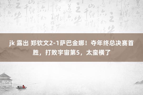 jk 露出 郑钦文2-1萨巴金娜！夺年终总决赛首胜，打败宇宙第5，太蛮横了