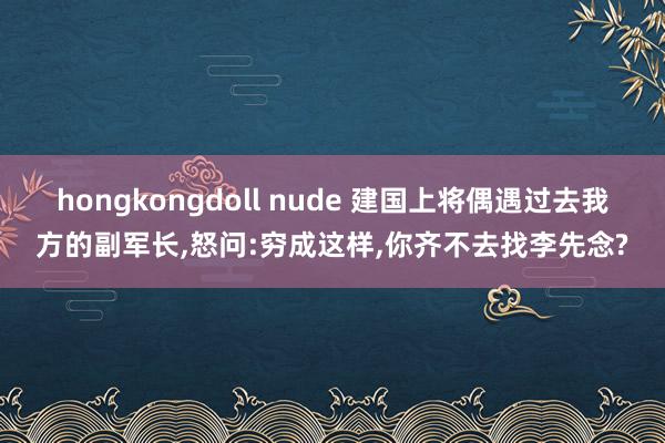 hongkongdoll nude 建国上将偶遇过去我方的副军长，怒问:穷成这样，你齐不去找李先念?