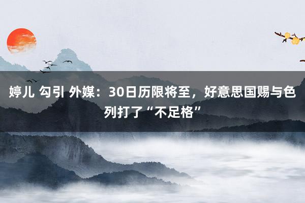 婷儿 勾引 外媒：30日历限将至，好意思国赐与色列打了“不足格”