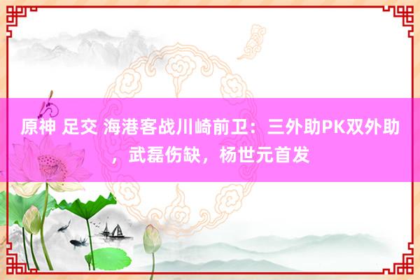 原神 足交 海港客战川崎前卫：三外助PK双外助，武磊伤缺，杨世元首发