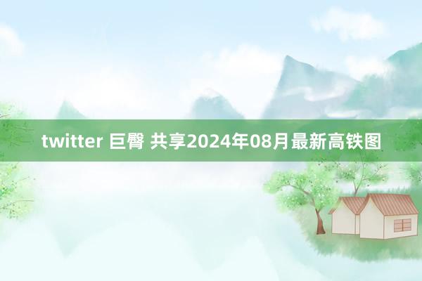 twitter 巨臀 共享2024年08月最新高铁图