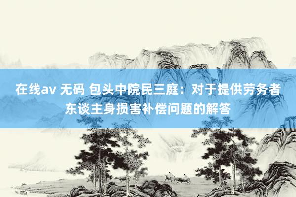 在线av 无码 包头中院民三庭：对于提供劳务者东谈主身损害补偿问题的解答