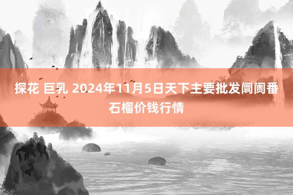 探花 巨乳 2024年11月5日天下主要批发阛阓番石榴价钱行情