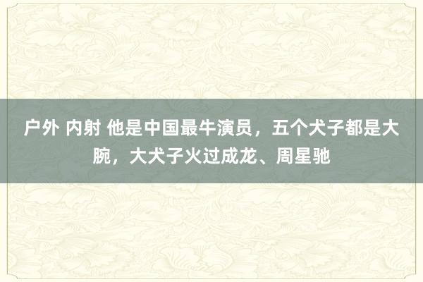 户外 内射 他是中国最牛演员，五个犬子都是大腕，大犬子火过成龙、周星驰