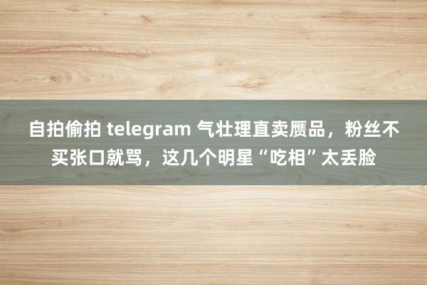 自拍偷拍 telegram 气壮理直卖赝品，粉丝不买张口就骂，这几个明星“吃相”太丢脸