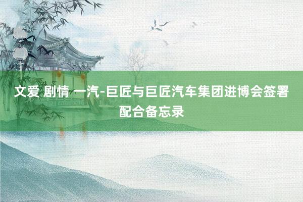 文爱 剧情 一汽-巨匠与巨匠汽车集团进博会签署配合备忘录